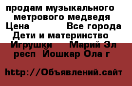 продам музыкального 1,5 метрового медведя  › Цена ­ 2 500 - Все города Дети и материнство » Игрушки   . Марий Эл респ.,Йошкар-Ола г.